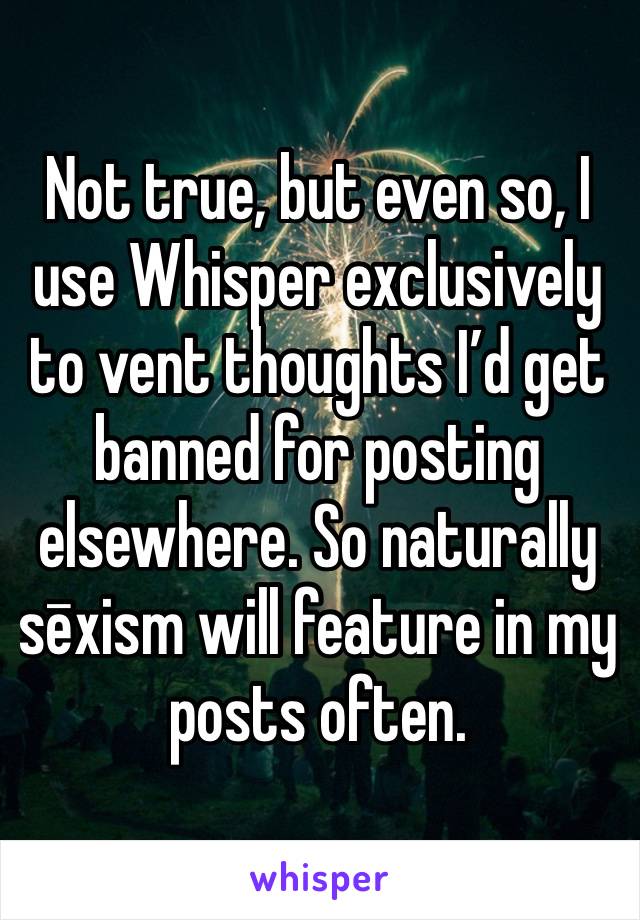 Not true, but even so, I use Whisper exclusively to vent thoughts I’d get banned for posting elsewhere. So naturally sēxism will feature in my posts often.