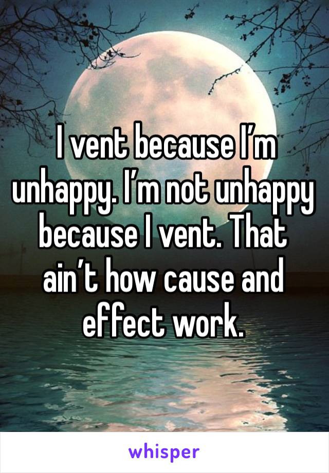  I vent because I’m unhappy. I’m not unhappy because I vent. That ain’t how cause and effect work.