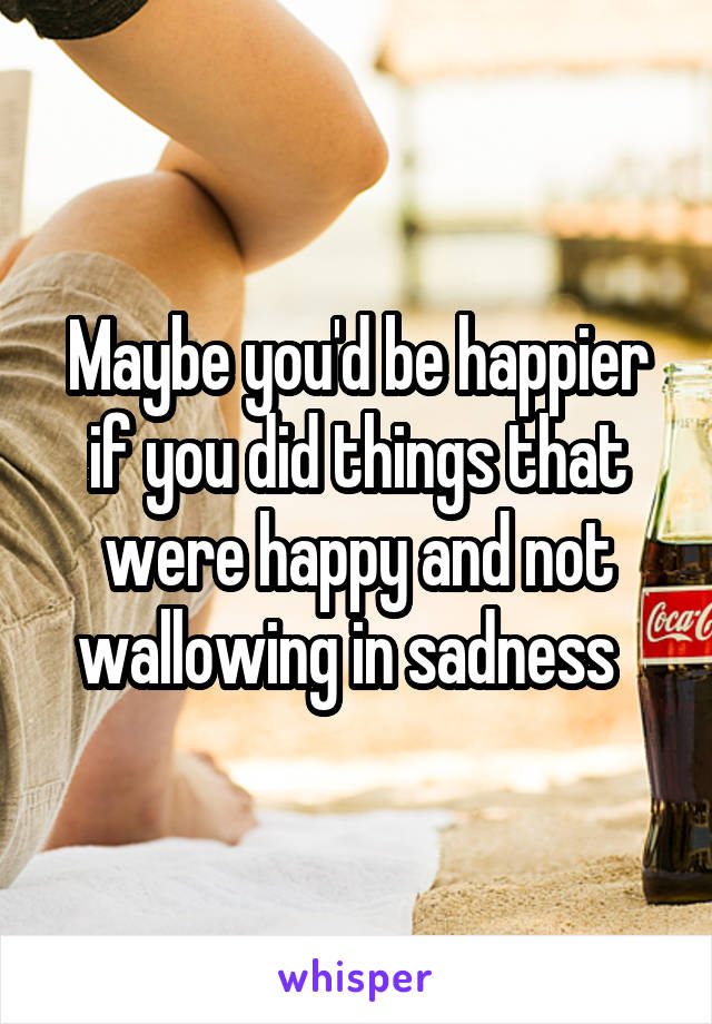 Maybe you'd be happier if you did things that were happy and not wallowing in sadness  