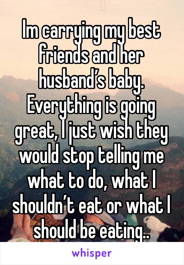 Im carrying my best friends and her husband’s baby. Everything is going great, I just wish they would stop telling me what to do, what I shouldn’t eat or what I should be eating.. 