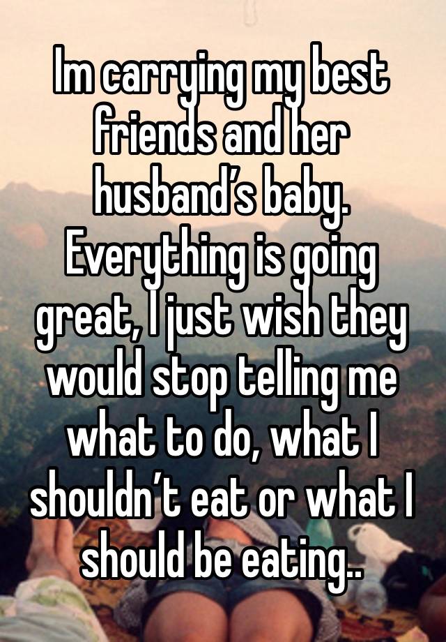 Im carrying my best friends and her husband’s baby. Everything is going great, I just wish they would stop telling me what to do, what I shouldn’t eat or what I should be eating.. 