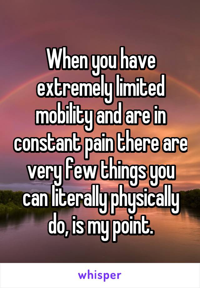 When you have extremely limited mobility and are in constant pain there are very few things you can literally physically do, is my point.