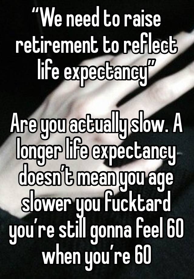 “We need to raise retirement to reflect life expectancy”

Are you actually slow. A longer life expectancy doesn’t mean you age slower you fucktard you’re still gonna feel 60 when you’re 60