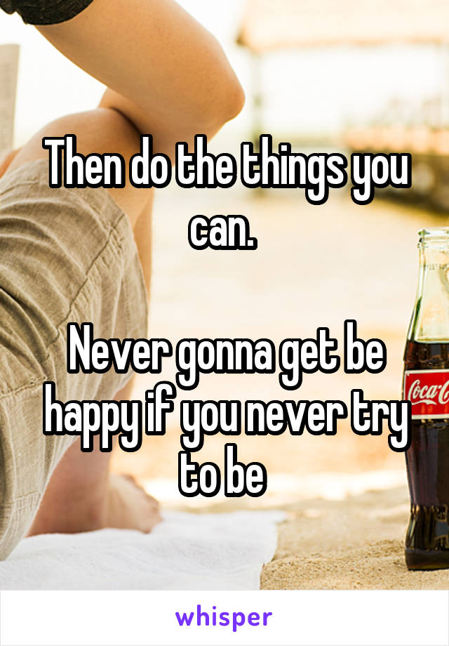 Then do the things you can. 

Never gonna get be happy if you never try to be 