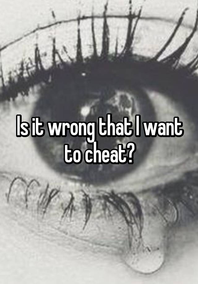 Is it wrong that I want to cheat?