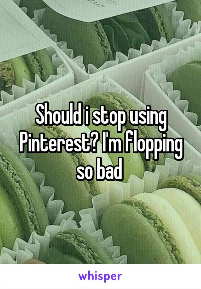 Should i stop using Pinterest? I'm flopping so bad 