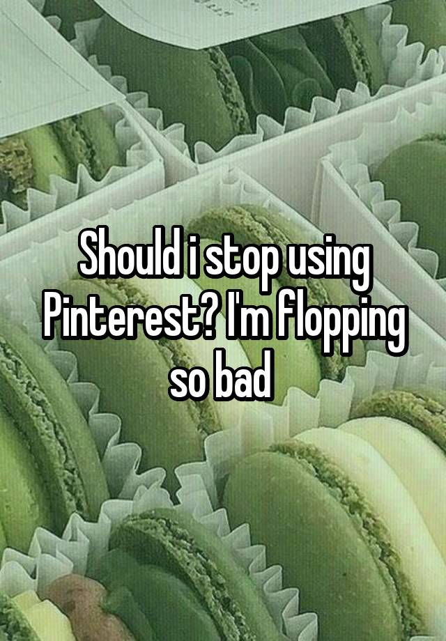 Should i stop using Pinterest? I'm flopping so bad 