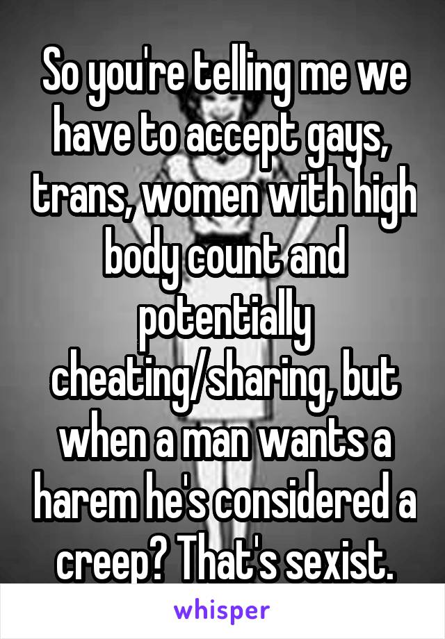 So you're telling me we have to accept gays,  trans, women with high body count and potentially cheating/sharing, but when a man wants a harem he's considered a creep? That's sexist.