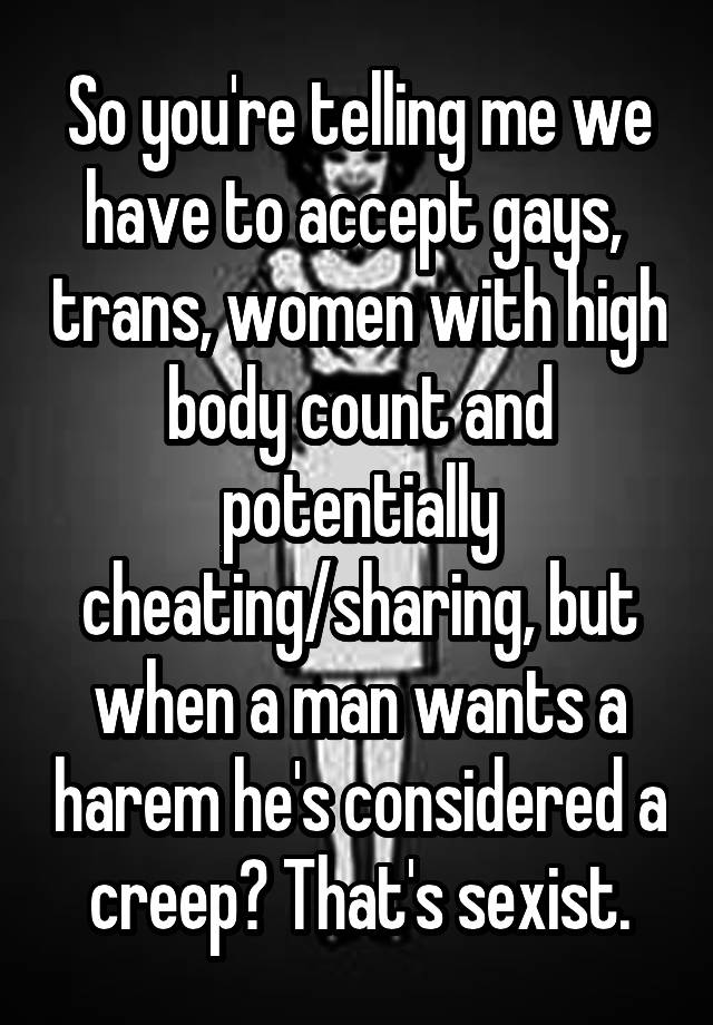 So you're telling me we have to accept gays,  trans, women with high body count and potentially cheating/sharing, but when a man wants a harem he's considered a creep? That's sexist.