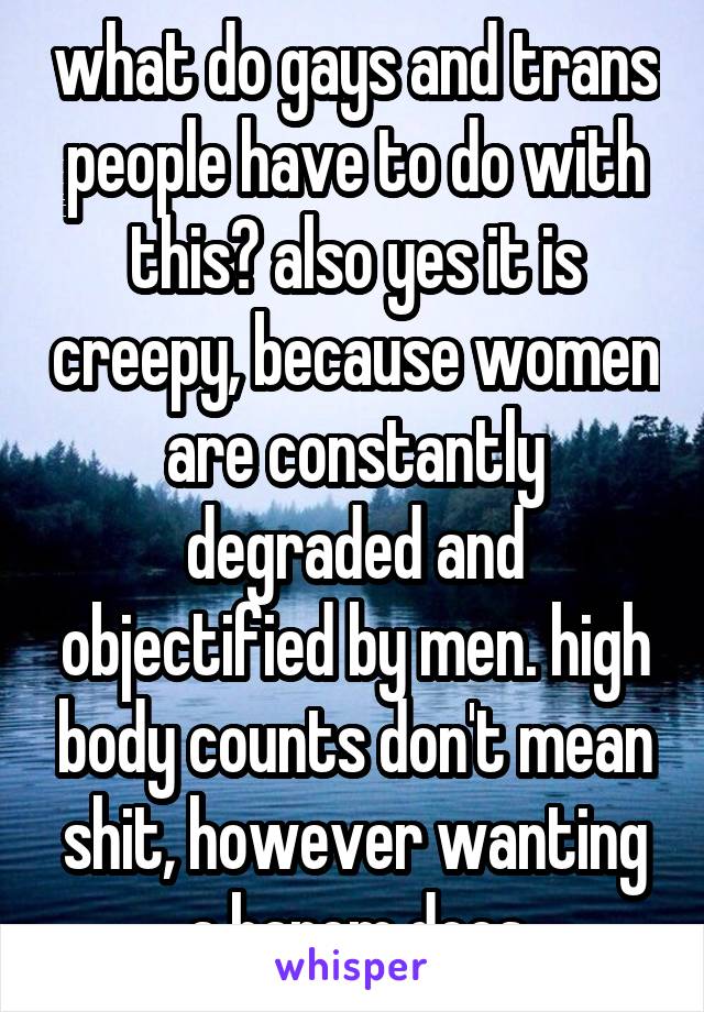 what do gays and trans people have to do with this? also yes it is creepy, because women are constantly degraded and objectified by men. high body counts don't mean shit, however wanting a harem does