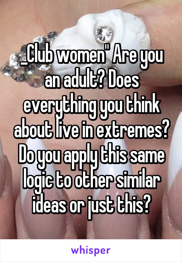 _Club women" Are you an adult? Does everything you think about live in extremes? Do you apply this same logic to other similar ideas or just this?