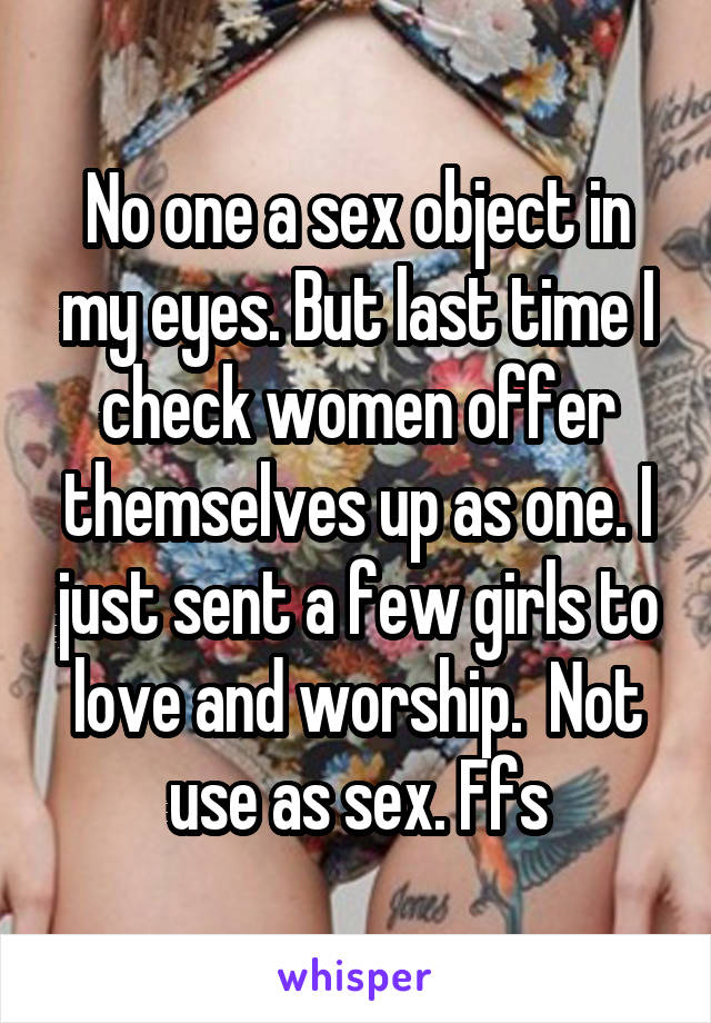 No one a sex object in my eyes. But last time I check women offer themselves up as one. I just sent a few girls to love and worship.  Not use as sex. Ffs