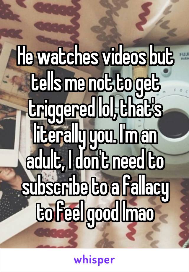 He watches videos but tells me not to get triggered lol, that's literally you. I'm an adult, I don't need to subscribe to a fallacy to feel good lmao