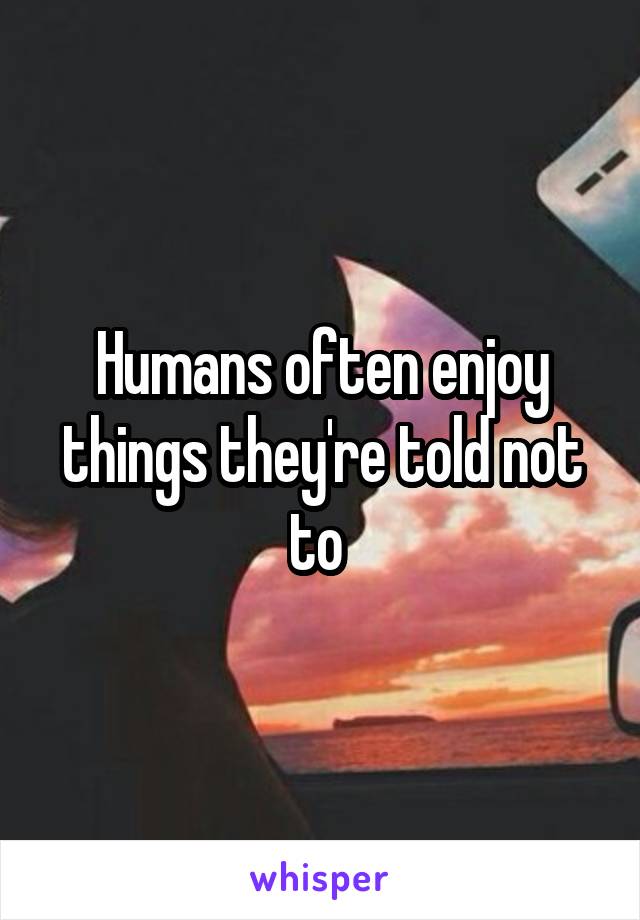 Humans often enjoy things they're told not to 