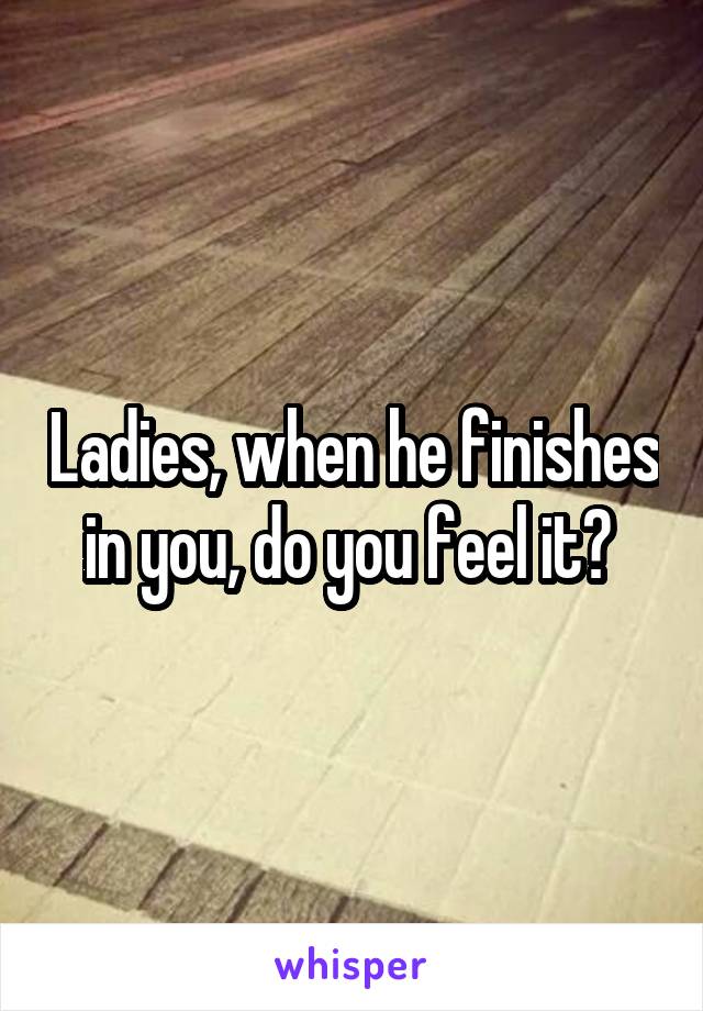 Ladies, when he finishes in you, do you feel it? 