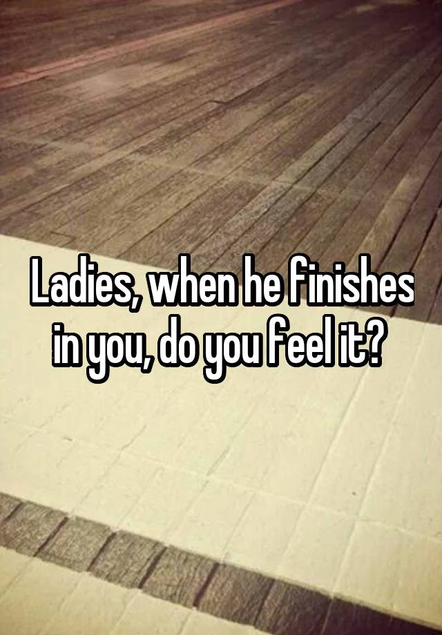 Ladies, when he finishes in you, do you feel it? 