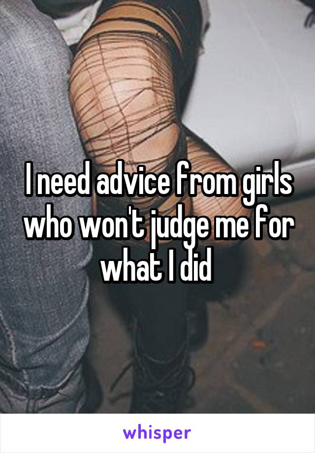 I need advice from girls who won't judge me for what I did 