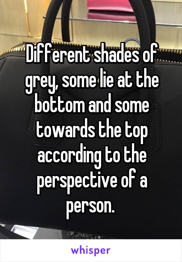 Different shades of grey, some lie at the bottom and some towards the top according to the perspective of a person. 