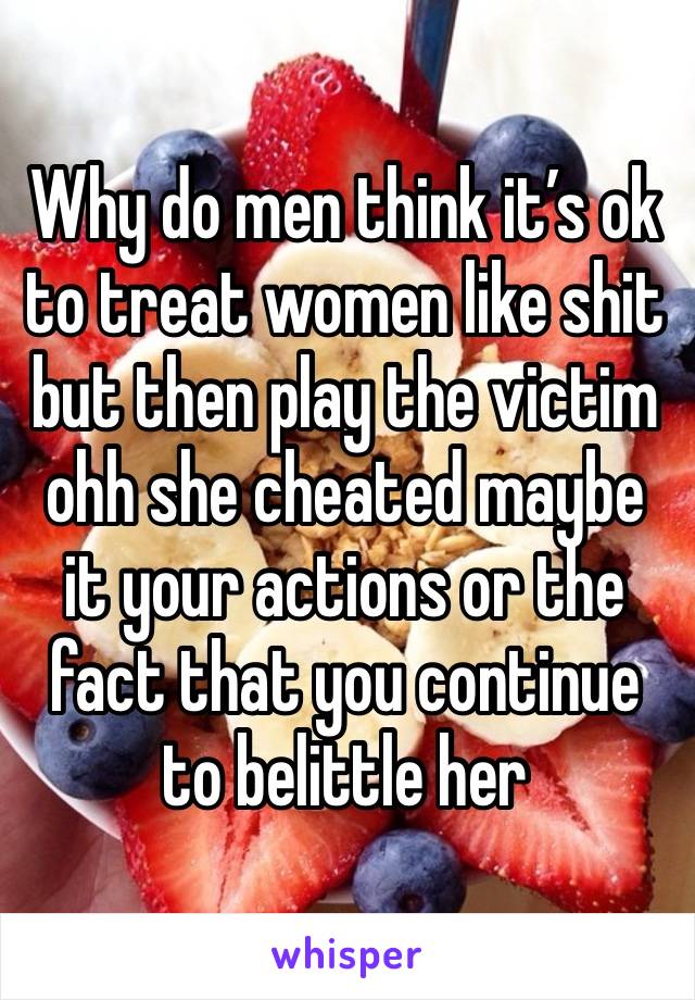 Why do men think it’s ok to treat women like shit but then play the victim ohh she cheated maybe it your actions or the fact that you continue to belittle her