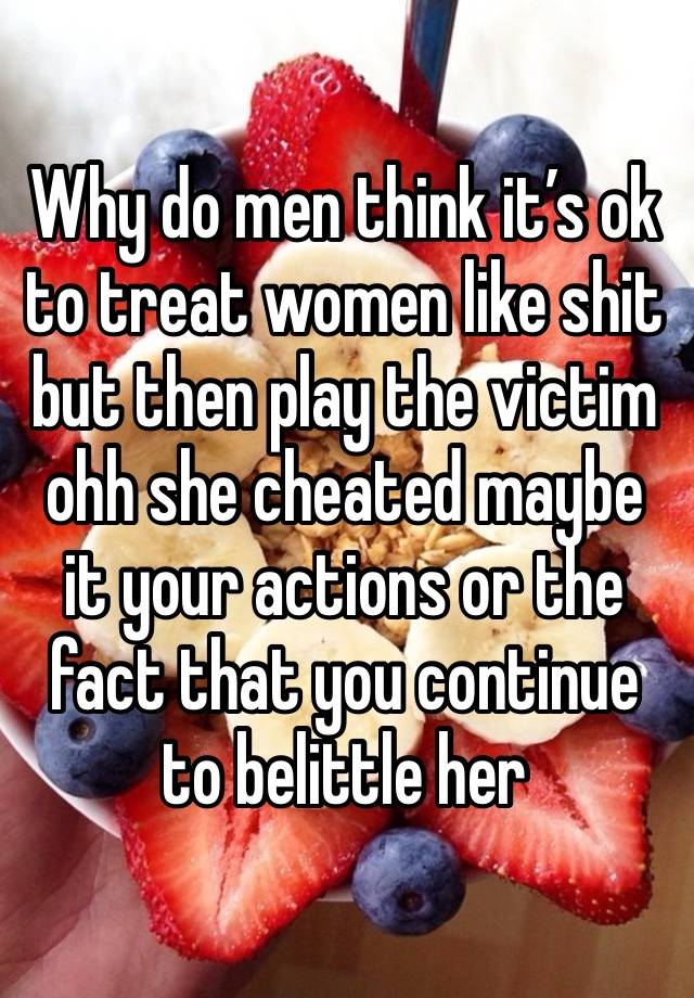 Why do men think it’s ok to treat women like shit but then play the victim ohh she cheated maybe it your actions or the fact that you continue to belittle her