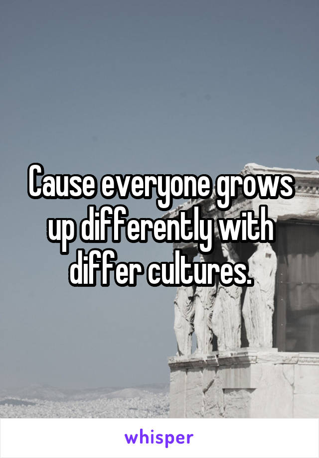 Cause everyone grows up differently with differ cultures.