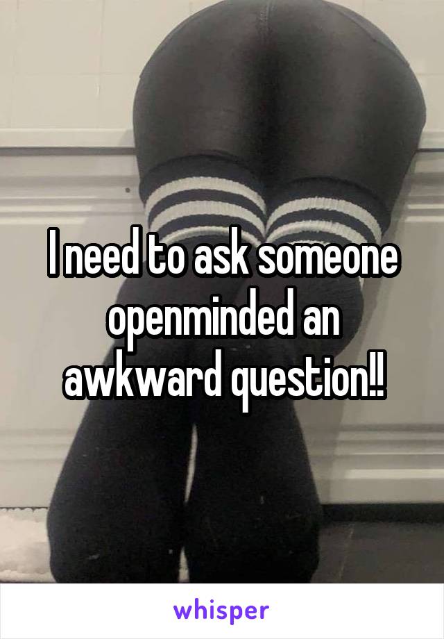 I need to ask someone openminded an awkward question!!