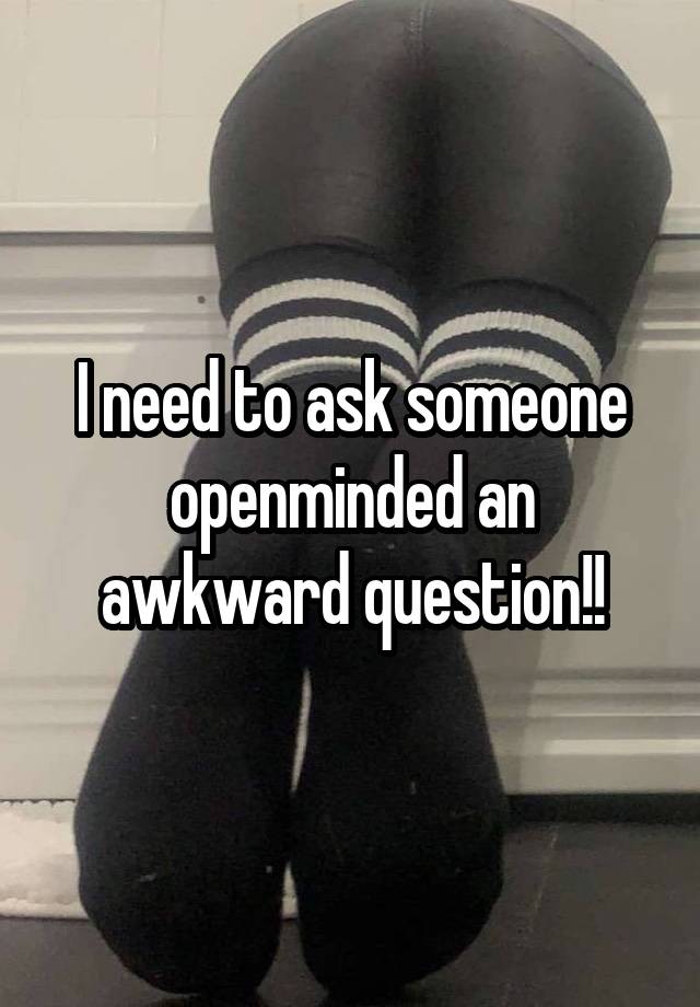 I need to ask someone openminded an awkward question!!