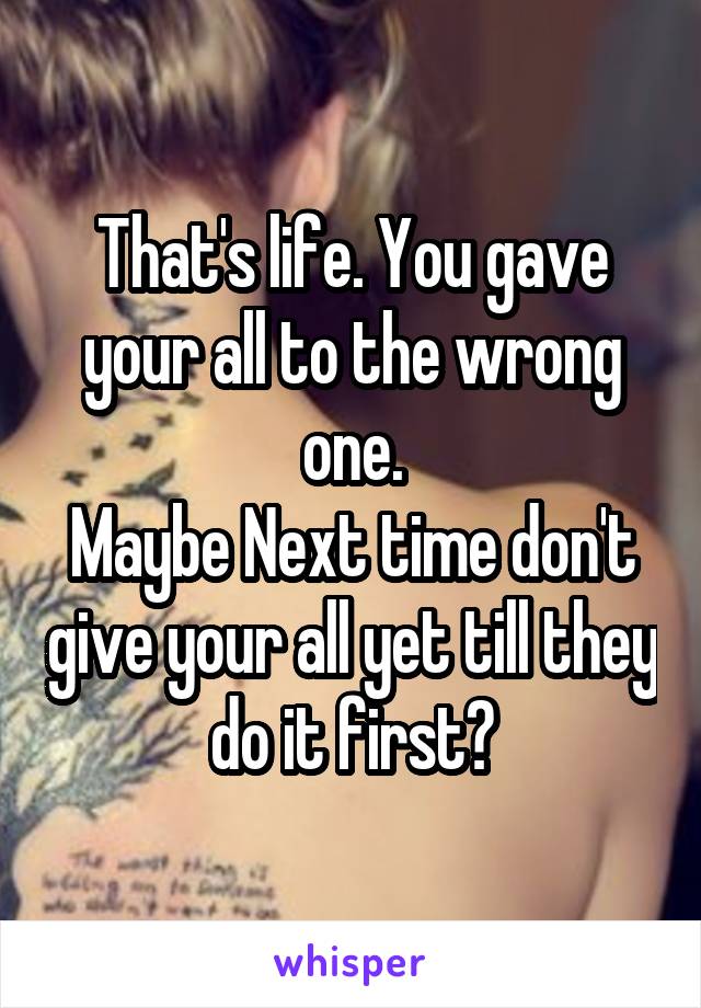 That's life. You gave your all to the wrong one.
Maybe Next time don't give your all yet till they do it first?