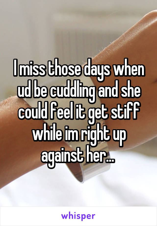 I miss those days when ud be cuddling and she could feel it get stiff while im right up against her... 