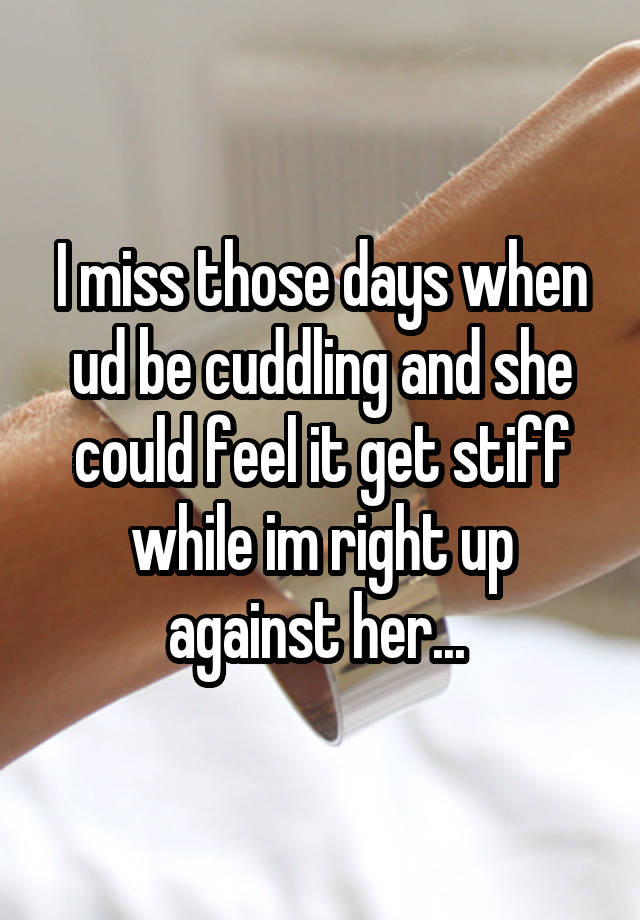 I miss those days when ud be cuddling and she could feel it get stiff while im right up against her... 