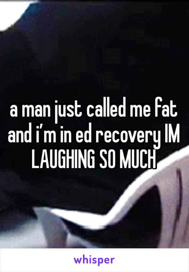 a man just called me fat and i’m in ed recovery IM LAUGHING SO MUCH 