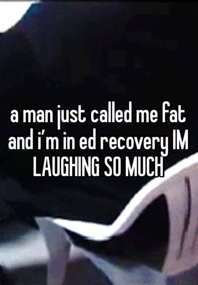 a man just called me fat and i’m in ed recovery IM LAUGHING SO MUCH 