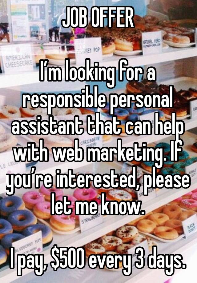 JOB OFFER 

I’m looking for a responsible personal assistant that can help with web marketing. If you’re interested, please let me know.

I pay, $500 every 3 days.