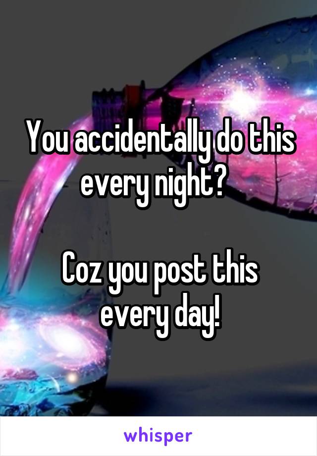 You accidentally do this every night?  

Coz you post this every day!