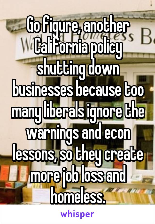 Go figure, another California policy shutting down businesses because too many liberals ignore the warnings and econ lessons, so they create more job loss and homeless.