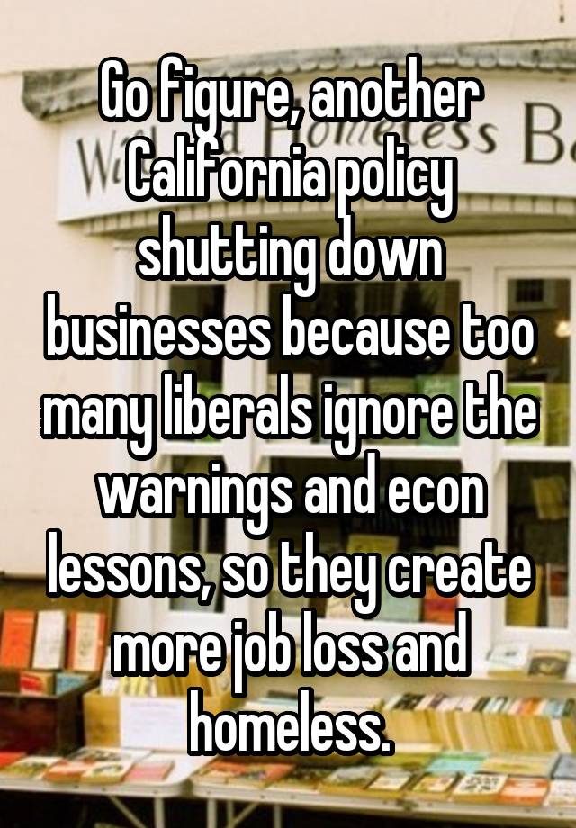 Go figure, another California policy shutting down businesses because too many liberals ignore the warnings and econ lessons, so they create more job loss and homeless.