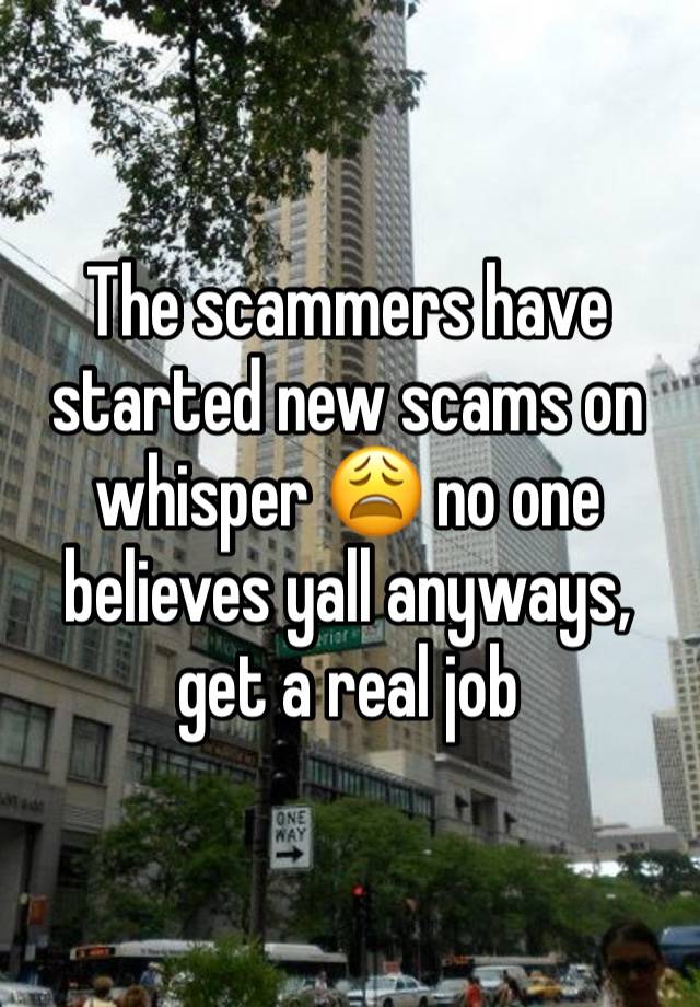 The scammers have started new scams on whisper 😩 no one believes yall anyways, get a real job