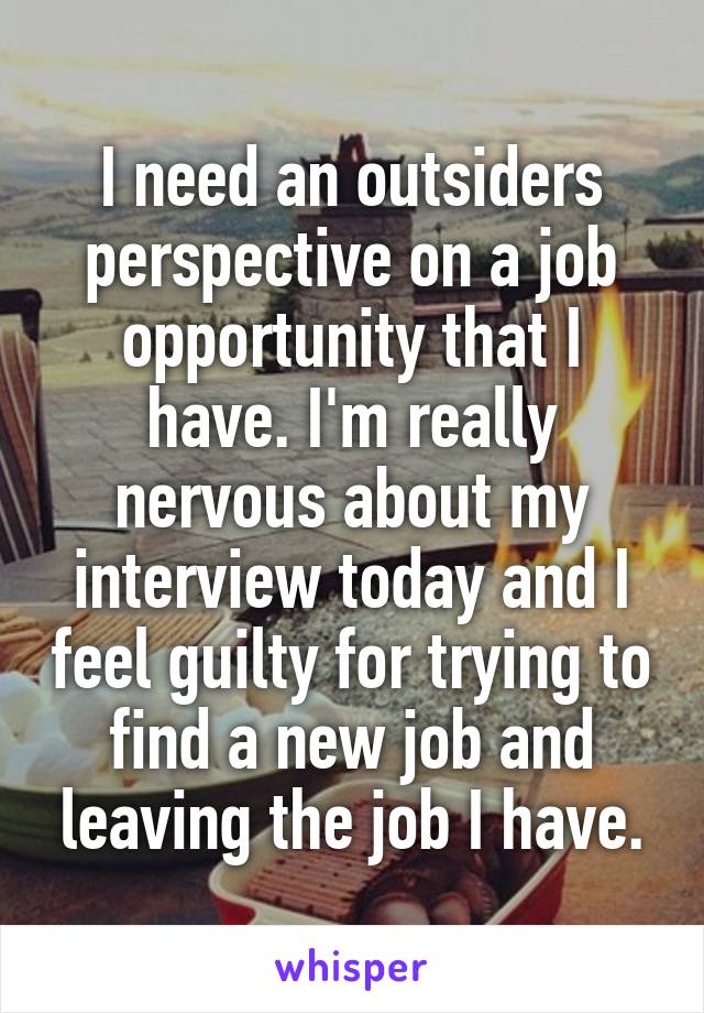 I need an outsiders perspective on a job opportunity that I have. I'm really nervous about my interview today and I feel guilty for trying to find a new job and leaving the job I have.