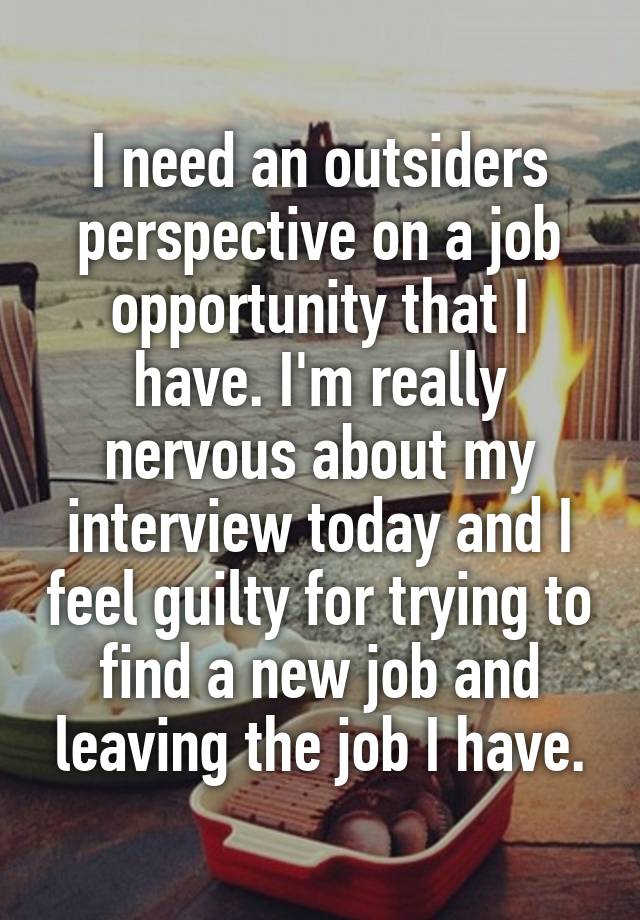 I need an outsiders perspective on a job opportunity that I have. I'm really nervous about my interview today and I feel guilty for trying to find a new job and leaving the job I have.