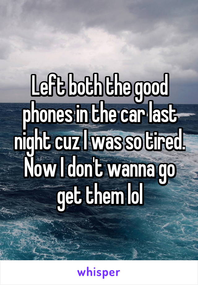 Left both the good phones in the car last night cuz I was so tired. Now I don't wanna go get them lol