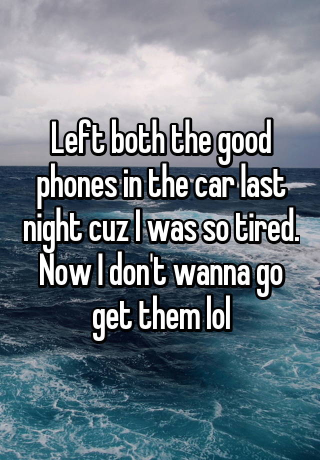 Left both the good phones in the car last night cuz I was so tired. Now I don't wanna go get them lol