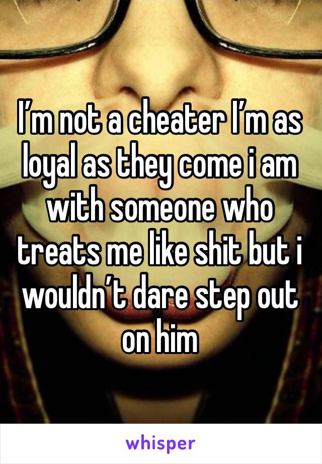 I’m not a cheater I’m as loyal as they come i am with someone who treats me like shit but i wouldn’t dare step out on him 