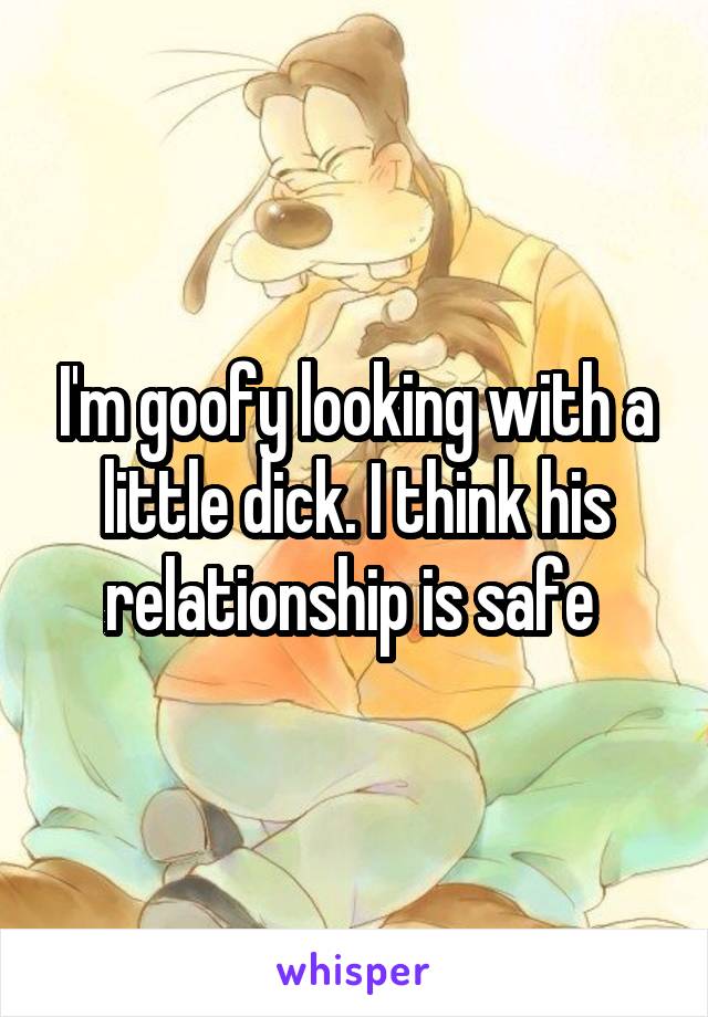 I'm goofy looking with a little dick. I think his relationship is safe 