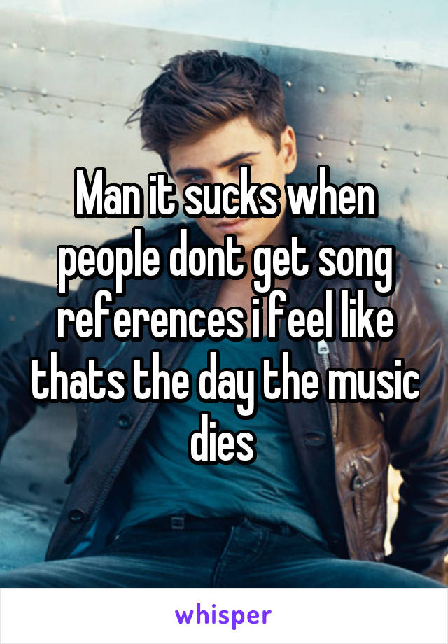 Man it sucks when people dont get song references i feel like thats the day the music dies 