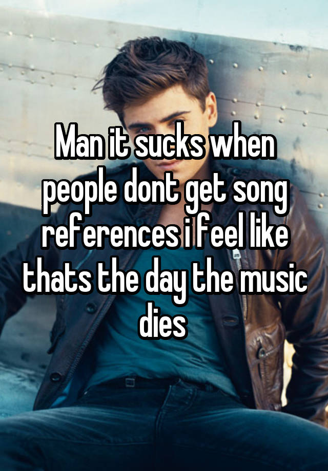 Man it sucks when people dont get song references i feel like thats the day the music dies 