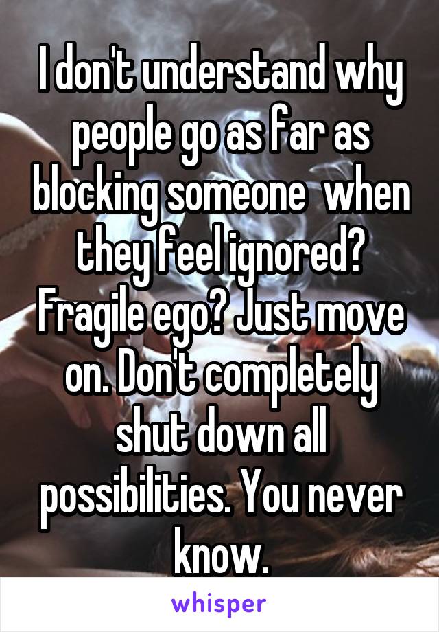 I don't understand why people go as far as blocking someone  when they feel ignored? Fragile ego? Just move on. Don't completely shut down all possibilities. You never know.