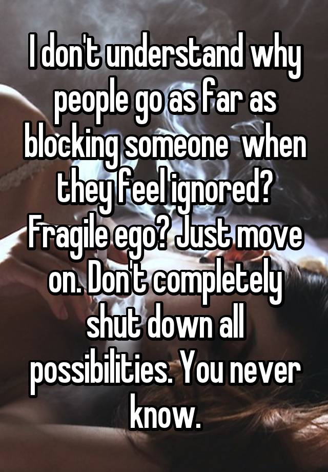 I don't understand why people go as far as blocking someone  when they feel ignored? Fragile ego? Just move on. Don't completely shut down all possibilities. You never know.