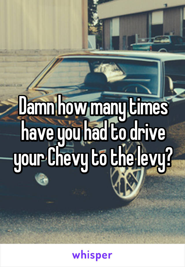 Damn how many times have you had to drive your Chevy to the levy?