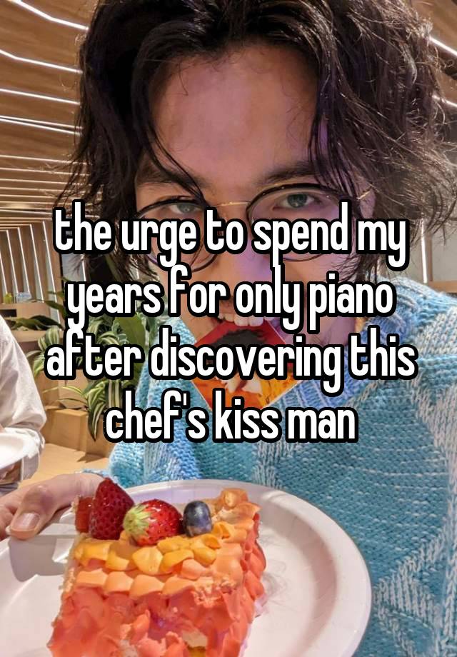 the urge to spend my years for only piano after discovering this chef's kiss man