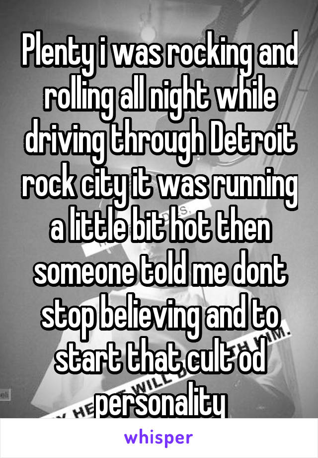 Plenty i was rocking and rolling all night while driving through Detroit rock city it was running a little bit hot then someone told me dont stop believing and to start that cult od personality